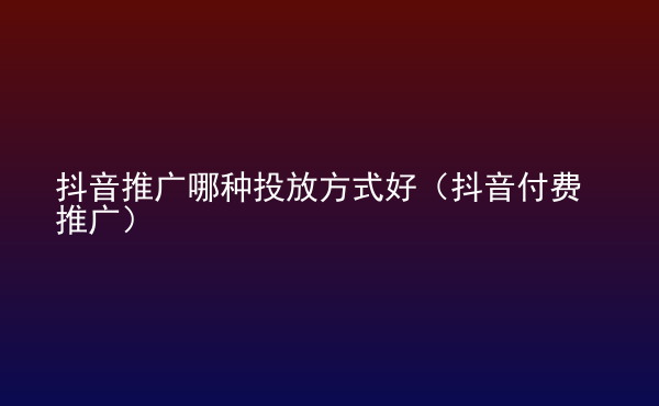  抖音推廣哪種投放方式好（抖音付費(fèi)推廣）