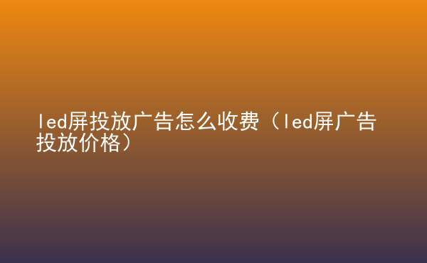  led屏投放廣告怎么收費(fèi)（led屏廣告投放價(jià)格）