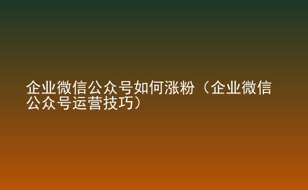  企業(yè)微信公眾號(hào)如何漲粉（企業(yè)微信公眾號(hào)運(yùn)營(yíng)技巧）