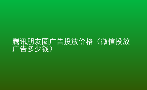  騰訊朋友圈廣告投放價格（微信投放廣告多少錢）