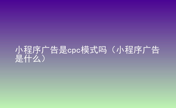  小程序廣告是cpc模式嗎（小程序廣告是什么）