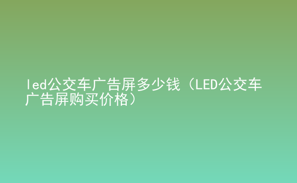  led公交車廣告屏多少錢（LED公交車廣告屏購(gòu)買價(jià)格）