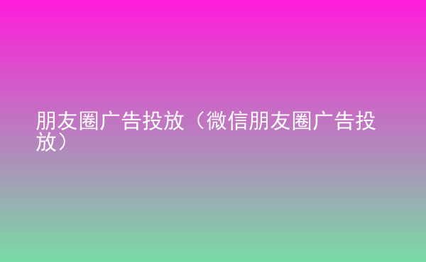  朋友圈廣告投放（微信朋友圈廣告投放）