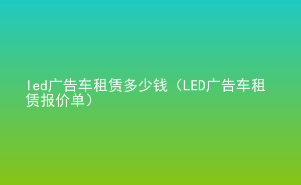  led廣告車租賃多少錢（LED廣告車租賃報(bào)價(jià)單）