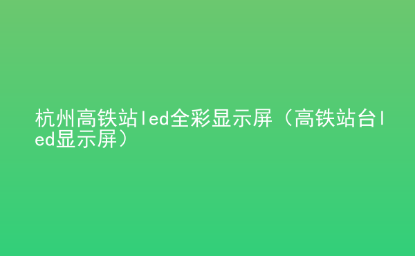  杭州高鐵站led全彩顯示屏（高鐵站臺(tái)led顯示屏）