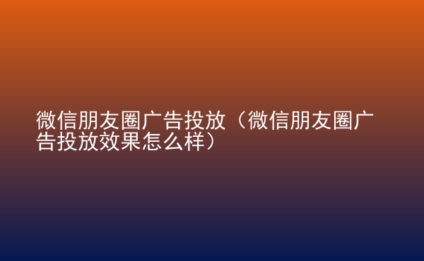  微信朋友圈廣告投放（微信朋友圈廣告投放效果怎么樣）