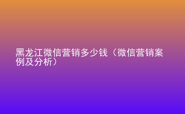  黑龍江微信營銷多少錢（微信營銷案例及分析）