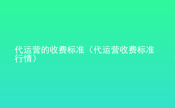  代運營的收費標準（代運營收費標準行情）