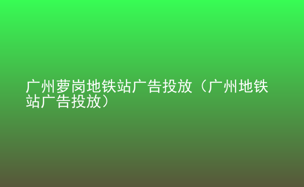  廣州蘿崗地鐵站廣告投放（廣州地鐵站廣告投放）