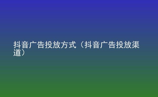  抖音廣告投放方式（抖音廣告投放渠道）