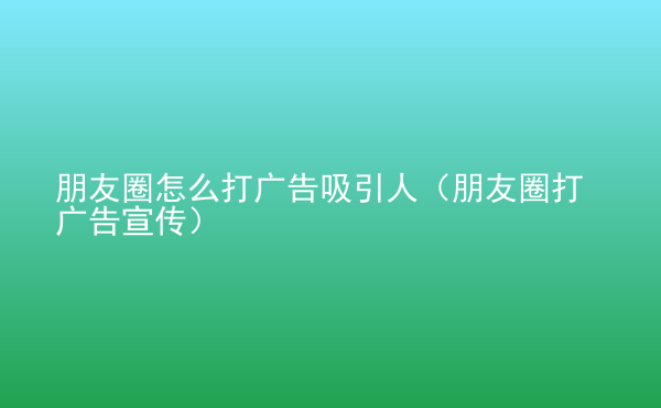  朋友圈怎么打廣告吸引人（朋友圈打廣告宣傳）