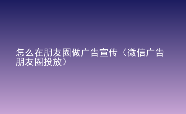  怎么在朋友圈做廣告宣傳（微信廣告朋友圈投放）