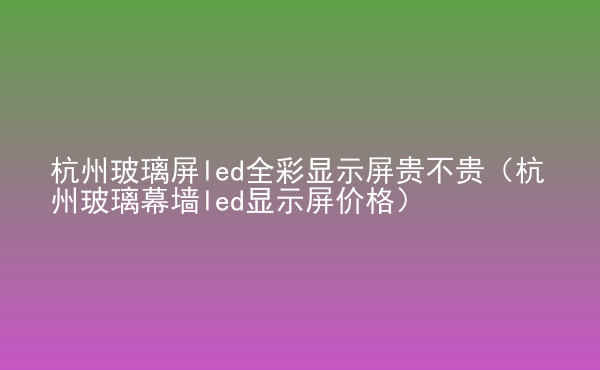  杭州玻璃屏led全彩顯示屏貴不貴（杭州玻璃幕墻led顯示屏價格）