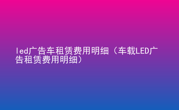  led廣告車租賃費(fèi)用明細(xì)（車載LED廣告租賃費(fèi)用明細(xì)）