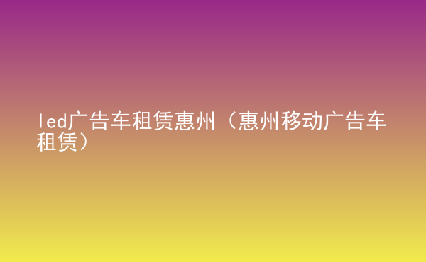 led廣告車租賃惠州（惠州移動(dòng)廣告車租賃）