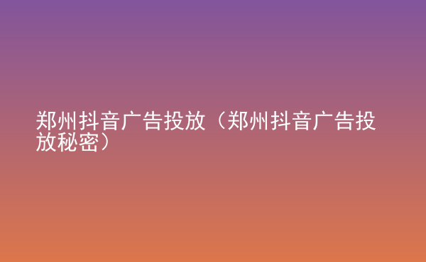  鄭州抖音廣告投放（鄭州抖音廣告投放秘密）