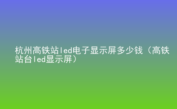  杭州高鐵站led電子顯示屏多少錢（高鐵站臺(tái)led顯示屏）