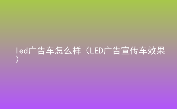  led廣告車怎么樣（LED廣告宣傳車效果）