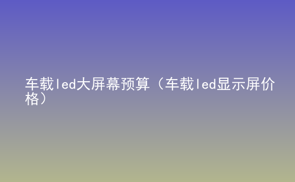  車載led大屏幕預(yù)算（車載led顯示屏價(jià)格）