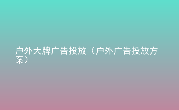 戶外大牌廣告投放（戶外廣告投放方案）