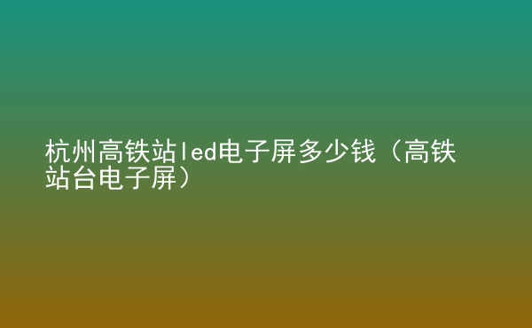  杭州高鐵站led電子屏多少錢（高鐵站臺(tái)電子屏）