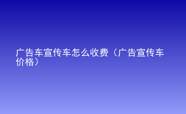  廣告車宣傳車怎么收費(fèi)（廣告宣傳車價(jià)格）