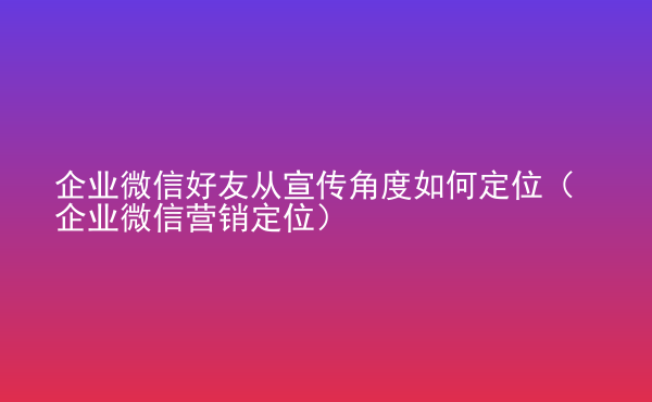  企業(yè)微信好友從宣傳角度如何定位（企業(yè)微信營(yíng)銷定位）