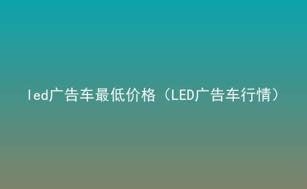  led廣告車最低價格（LED廣告車行情）