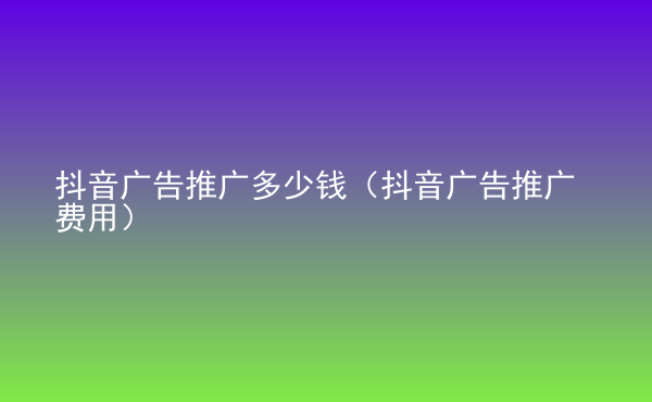  抖音廣告推廣多少錢（抖音廣告推廣費用）