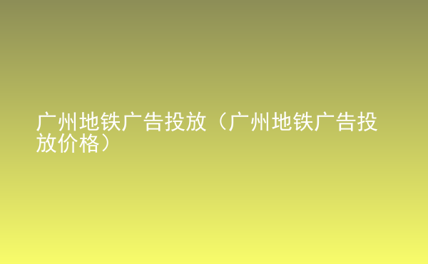  廣州地鐵廣告投放（廣州地鐵廣告投放價格）