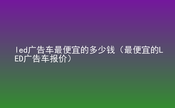  led廣告車最便宜的多少錢（最便宜的LED廣告車報價）