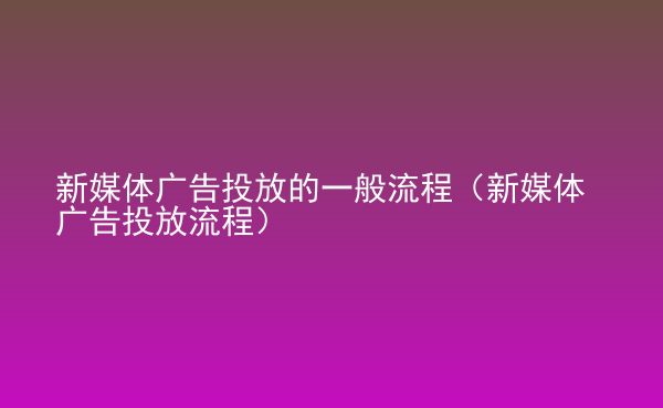  新媒體廣告投放的一般流程（新媒體廣告投放流程）