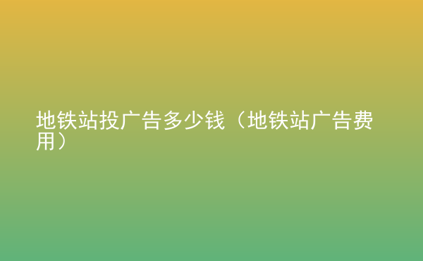  地鐵站投廣告多少錢（地鐵站廣告費(fèi)用）