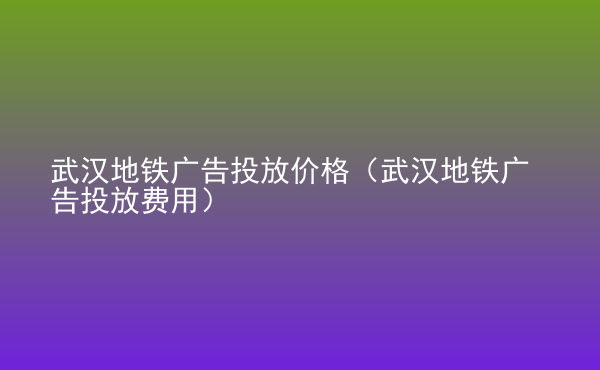  武漢地鐵廣告投放價(jià)格（武漢地鐵廣告投放費(fèi)用）