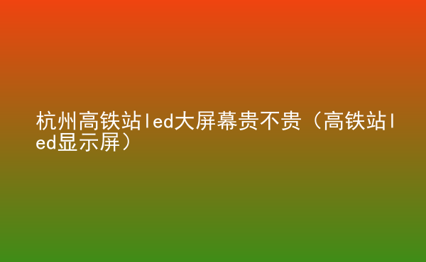  杭州高鐵站led大屏幕貴不貴（高鐵站led顯示屏）