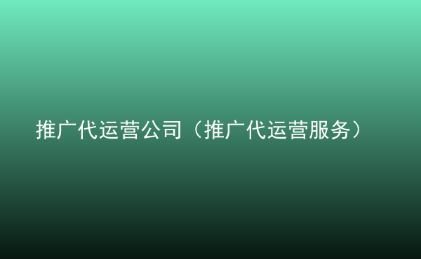 推廣代運營公司（推廣代運營服務(wù)）