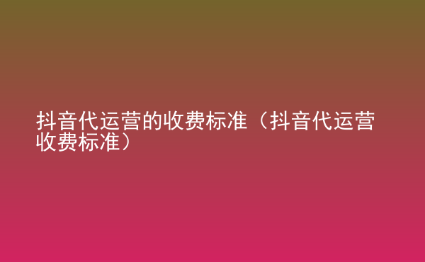  抖音代運營的收費標準（抖音代運營收費標準）