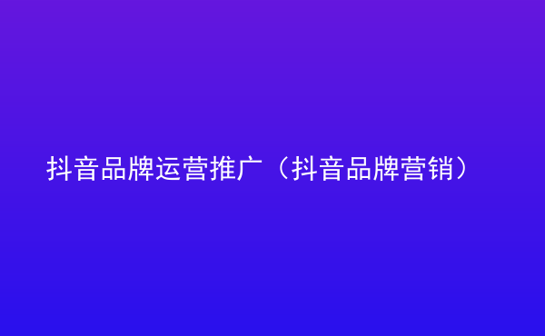  抖音品牌運營推廣（抖音品牌營銷）