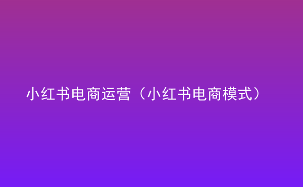  小紅書電商運(yùn)營(yíng)（小紅書電商模式）