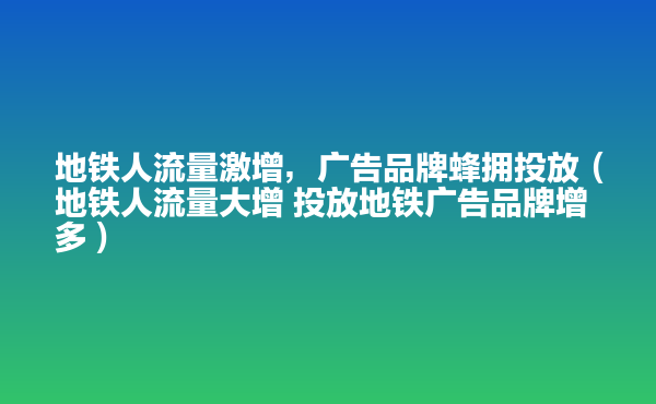  地鐵人流量激增，廣告品牌蜂擁投放（地鐵人流量大增 投放地鐵廣告品牌增多）