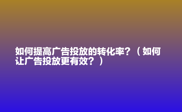  如何提高廣告投放的轉(zhuǎn)化率？（如何讓廣告投放更有效？）